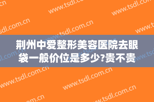 荆州中爱整形美容医院去眼袋一般价位是多少?贵不贵?(荆州去眼袋好的整形医院)