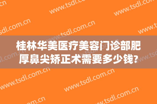 桂林华美医疗美容门诊部肥厚鼻尖矫正术需要多少钱?效果怎么样?(桂林华美医疗美容医院怎么样)
