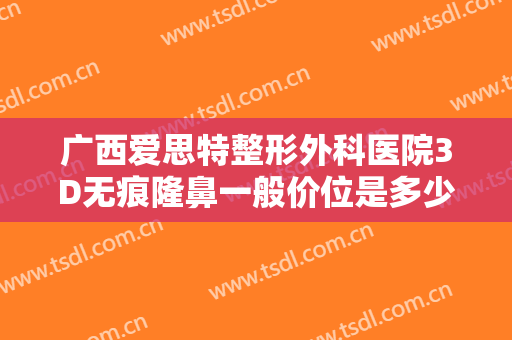 广西爱思特整形外科医院3D无痕隆鼻一般价位是多少钱?多长时间恢复?