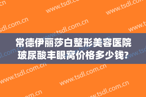 常德伊丽莎白整形美容医院玻尿酸丰眼窝价格多少钱?可靠吗?(常德市伊丽莎白整形美容医院)