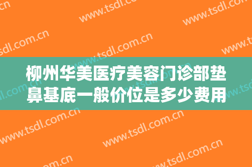 柳州华美医疗美容门诊部垫鼻基底一般价位是多少费用?好不好?(柳州做鼻子挂号华美)