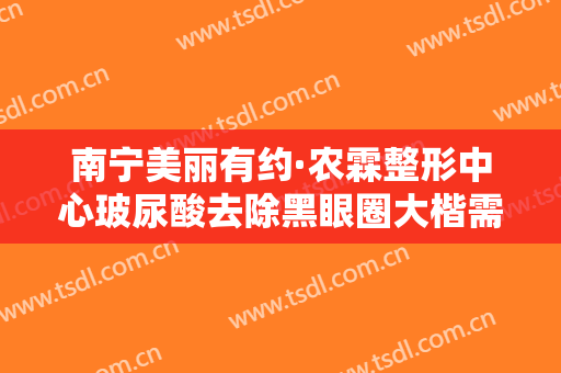 南宁美丽有约·农霖整形中心玻尿酸去除黑眼圈大楷需要多少钱?可靠吗?