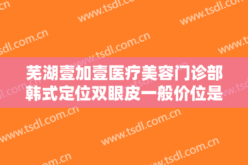 芜湖壹加壹医疗美容门诊部韩式定位双眼皮一般价位是多少?效果怎么样?