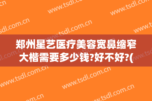 郑州星艺医疗美容宽鼻缩窄大楷需要多少钱?好不好?(郑州星容妍医疗整形技术怎么样)