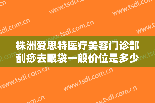株洲爱思特医疗美容门诊部刮痧去眼袋一般价位是多少钱?可靠吗?
