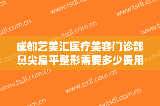 成都艺美汇医疗美容门诊部鼻尖扁平整形需要多少费用?有哪些优势?(成都艺星美容整形医院怎么样)