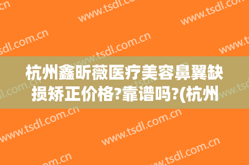 杭州鑫昕薇医疗美容鼻翼缺损矫正价格?靠谱吗?(杭州鑫昕薇医疗美容门诊部)