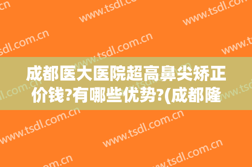 成都医大医院超高鼻尖矫正价钱?有哪些优势?(成都隆鼻最好的医院)