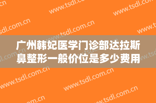 广州韩妃医学门诊部达拉斯鼻整形一般价位是多少费用?靠谱吗?(广州韩后整形医院出名吗)