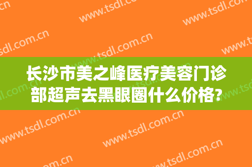 长沙市美之峰医疗美容门诊部超声去黑眼圈什么价格?怎么样?(长沙美之峰医疗美容好不好)