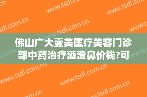 佛山广大壹美医疗美容门诊部中药治疗酒渣鼻价钱?可靠吗?(佛山广大医美地址)
