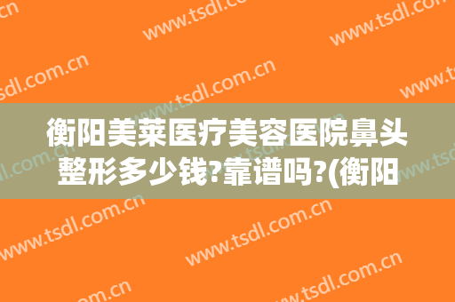 衡阳美莱医疗美容医院鼻头整形多少钱?靠谱吗?(衡阳美莱整形医院在哪里)