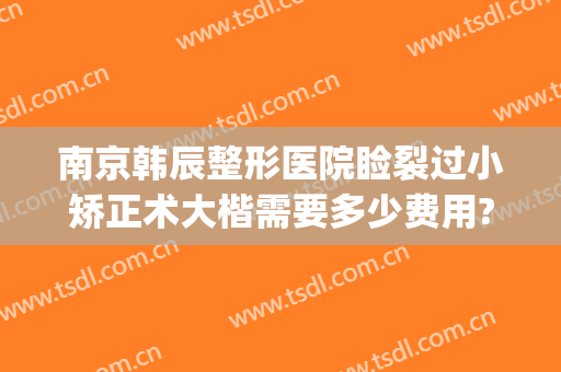 南京韩辰整形医院睑裂过小矫正术大楷需要多少费用?好不好?(南京韩辰医疗整形美容医院)