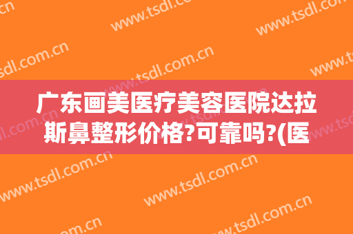 广东画美医疗美容医院达拉斯鼻整形价格?可靠吗?(医美整形鼻子)