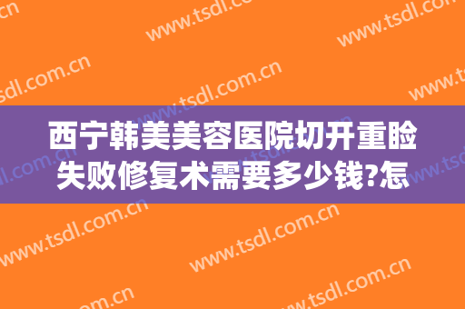 西宁韩美美容医院切开重睑失败修复术需要多少钱?怎么样?(韩式重睑术多少钱)