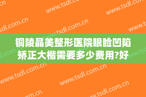 铜陵晶美整形医院眼睑凹陷矫正大楷需要多少费用?好不好?(铜陵市晶美整形医院)
