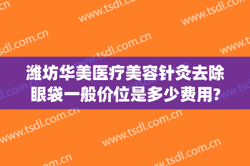 潍坊华美医疗美容针灸去除眼袋一般价位是多少费用?靠谱吗?(潍坊哪个医院做眼袋好)