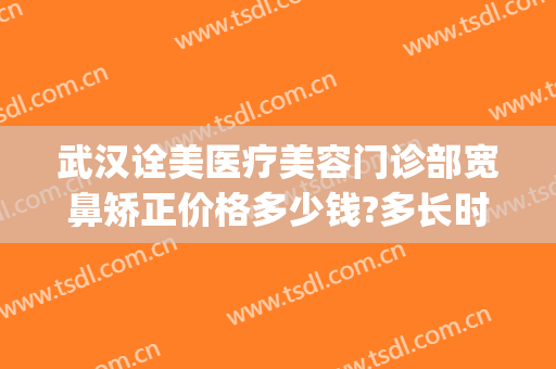 武汉诠美医疗美容门诊部宽鼻矫正价格多少钱?多长时间恢复?(武汉诠美医疗美容门诊部医生)