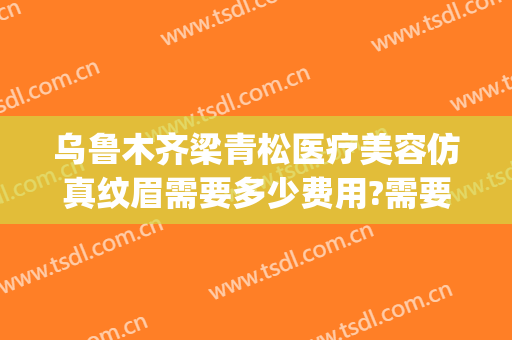 乌鲁木齐梁青松医疗美容仿真纹眉需要多少费用?需要多久恢复?(新疆梁青松医疗美容)