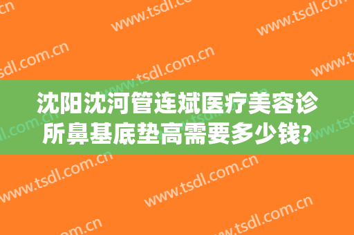 沈阳沈河管连斌医疗美容诊所鼻基底垫高需要多少钱?多长时间恢复?(沈阳管连斌隆鼻怎么样)