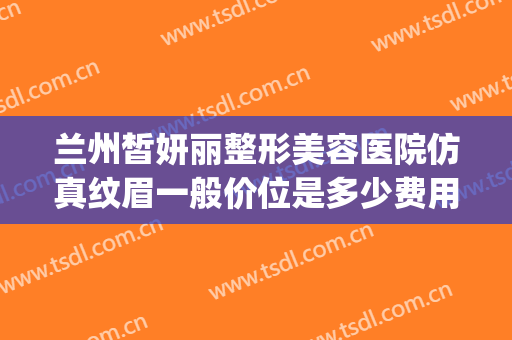 兰州皙妍丽整形美容医院仿真纹眉一般价位是多少费用?靠谱吗?(兰州皙妍丽整形美容门诊部)