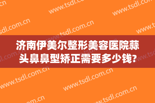 济南伊美尔整形美容医院蒜头鼻鼻型矫正需要多少钱?好不好?(伊美尔隆鼻多少钱)