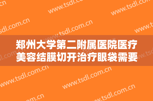 郑州大学第二附属医院医疗美容结膜切开治疗眼袋需要多少钱?靠谱吗?