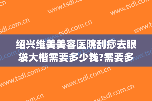 绍兴维美美容医院刮痧去眼袋大楷需要多少钱?需要多久恢复?(美容院祛眼袋多少钱)