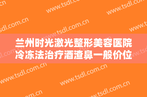 兰州时光激光整形美容医院冷冻法治疗酒渣鼻一般价位是多少费用?可靠吗?