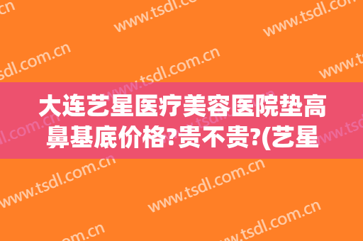 大连艺星医疗美容医院垫高鼻基底价格?贵不贵?(艺星垫鼻梁)