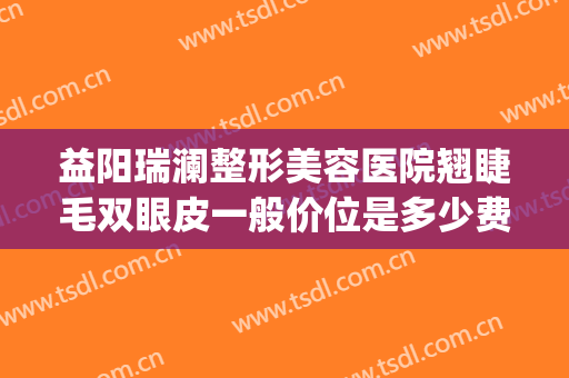 益阳瑞澜整形美容医院翘睫毛双眼皮一般价位是多少费用?贵不贵?(湖南瑞澜整形医院)
