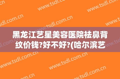 黑龙江艺星美容医院祛鼻背纹价钱?好不好?(哈尔滨艺星隆鼻怎么样)