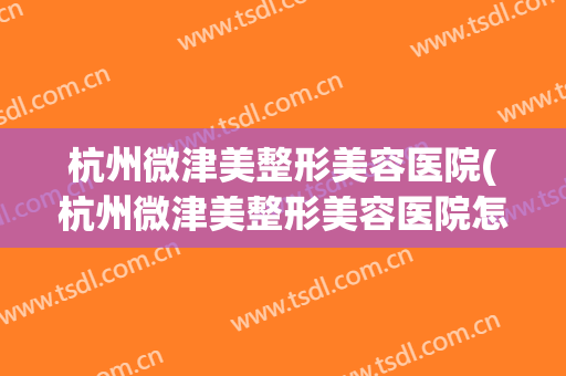 杭州微津美整形美容医院(杭州微津美整形美容医院怎么样)