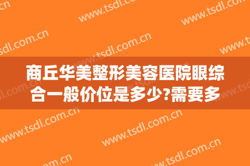 商丘华美整形美容医院眼综合一般价位是多少?需要多久恢复?(商丘美莱整形医院)