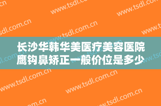 长沙华韩华美医疗美容医院鹰钩鼻矫正一般价位是多少钱?需要多久恢复?