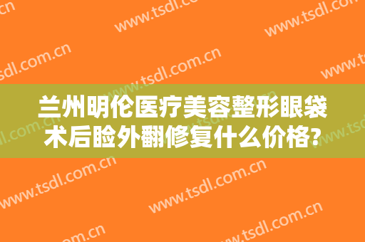 兰州明伦医疗美容整形眼袋术后睑外翻修复什么价格?多长时间恢复?