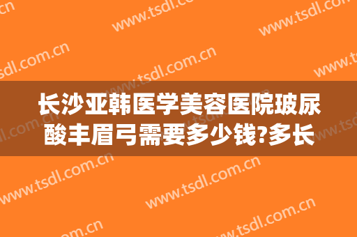 长沙亚韩医学美容医院玻尿酸丰眉弓需要多少钱?多长时间恢复?(长沙亚韩医学整形美容医院电话)