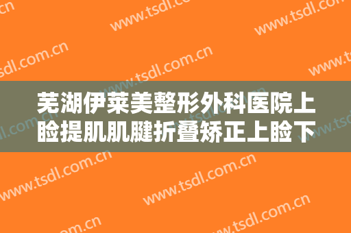 芜湖伊莱美整形外科医院上睑提肌肌腱折叠矫正上睑下垂价格多少钱?有哪些优势?