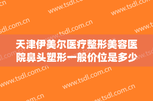 天津伊美尔医疗整形美容医院鼻头塑形一般价位是多少?靠谱吗?(伊美尔隆鼻多少钱)