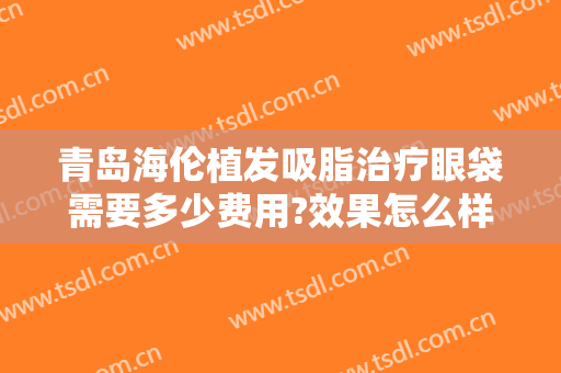 青岛海伦植发吸脂治疗眼袋需要多少费用?效果怎么样?