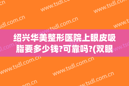 绍兴华美整形医院上眼皮吸脂要多少钱?可靠吗?(双眼皮吸脂手术多少钱)