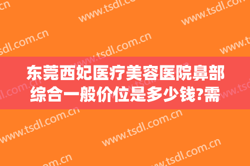 东莞西妃医疗美容医院鼻部综合一般价位是多少钱?需要多久恢复?(东莞西妃美容医院好不好)