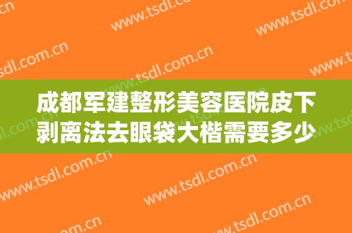成都军建整形美容医院皮下剥离法去眼袋大楷需要多少钱?怎么样?(成都割眼袋)
