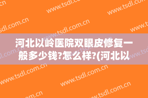 河北以岭医院双眼皮修复一般多少钱?怎么样?(河北以岭医院好吗)