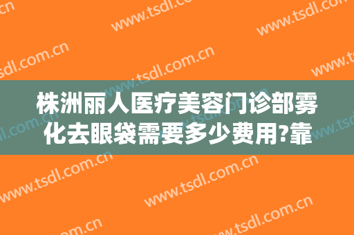 株洲丽人医疗美容门诊部雾化去眼袋需要多少费用?靠谱吗?(株洲丽人医疗美容门诊部口碑好吗)