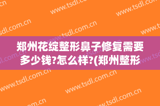 郑州花绽整形鼻子修复需要多少钱?怎么样?(郑州整形美容费用)