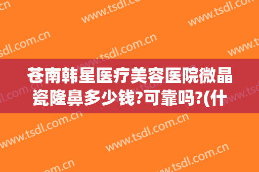 苍南韩星医疗美容医院微晶瓷隆鼻多少钱?可靠吗?(什么是微晶瓷隆鼻)