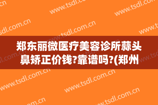 郑东丽微医疗美容诊所蒜头鼻矫正价钱?靠谱吗?(郑州美莱医疗美容整形)