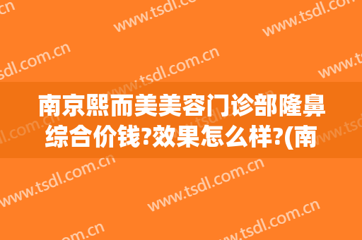 南京熙而美美容门诊部隆鼻综合价钱?效果怎么样?(南京美熙医疗美容医院)