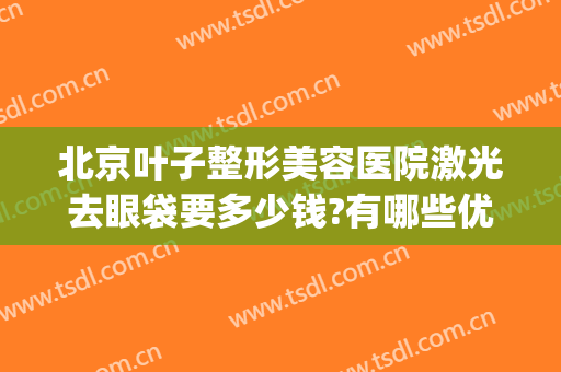 北京叶子整形美容医院激光去眼袋要多少钱?有哪些优势?(眼部整形美容多钱)